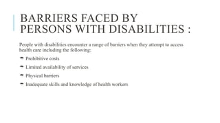 BARRIERS FACED BY
PERSONS WITH DISABILITIES :
People with disabilities encounter a range of barriers when they attempt to access
health care including the following:
 Prohibitive costs
 Limited availability of services
 Physical barriers
 Inadequate skills and knowledge of health workers
 