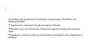 According to the International Classification of Impairments, Disabilities, and
Handicap [ICIDH]
 Impairment is concerned with physical aspects of health,
Disability has to do with the loss of functional capacity resulting from impaired
organ,
Handicap is a measure of the social and cultural consequences of an impairment or
disability.
 