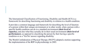 The International Classification of Functioning, Disability and Health (ICF) is a
framework for describing functioning and disability in relation to a health condition.
It provides a common language and framework for describing the level of function
of a person within their unique environment or in other words, what a person with a
specific health condition can do in a standard environment (their level of
capacity), and also what they actually do in their usual environment (their level of
performance). as opposed to classifying the person by their having a specific
condition or as a 'Yes/No' answer regarding disability.
The World Confederation of Physical Therapy (WCPT) adopted a motion supporting
the implementation of the ICF in physiotherapy in 2003.
 