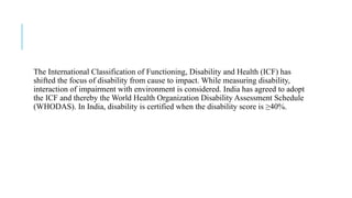 The International Classification of Functioning, Disability and Health (ICF) has
shifted the focus of disability from cause to impact. While measuring disability,
interaction of impairment with environment is considered. India has agreed to adopt
the ICF and thereby the World Health Organization Disability Assessment Schedule
(WHODAS). In India, disability is certified when the disability score is ≥40%.
 