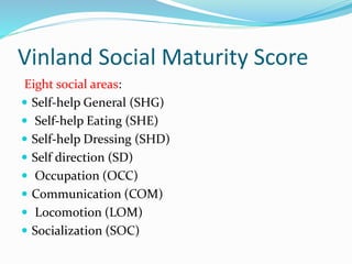 Vinland Social Maturity Score
Eight social areas:
 Self-help General (SHG)
 Self-help Eating (SHE)
 Self-help Dressing (SHD)
 Self direction (SD)
 Occupation (OCC)
 Communication (COM)
 Locomotion (LOM)
 Socialization (SOC)
 