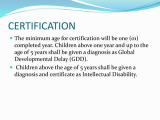 CERTIFICATION
 The minimum age for certification will be one (01)
completed year. Children above one year and up to the
age of 5 years shall be given a diagnosis as Global
Developmental Delay (GDD).
 Children above the age of 5 years shall be given a
diagnosis and certificate as Intellectual Disability.
 