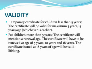 VALIDITY
 Temporary certificate for children less than 5 years:
The certificate will be valid for maximum 3 years/ 5
years age (whichever is earlier).
 For children more than 5 years: The certificate will
mention a renewal age. The certificate will have to be
renewed at age of 5 years, 10 years and 18 years. The
certificate issued at 18 years of age will be valid
lifelong.
 
