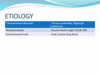 ETIOLOGY
Chromosomal disorder Turner syndrome, Digeorge
syndrome
Perinatal insults Very low birth weight, IUGR, HIE
Environmental toxin Lead, cocaine drug abuse
 