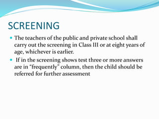 SCREENING
 The teachers of the public and private school shall
carry out the screening in Class III or at eight years of
age, whichever is earlier.
 If in the screening shows test three or more answers
are in “frequently” column, then the child should be
referred for further assessment
 