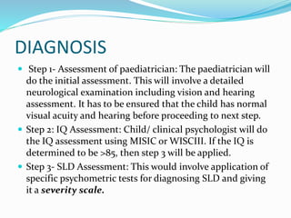 DIAGNOSIS
 Step 1- Assessment of paediatrician: The paediatrician will
do the initial assessment. This will involve a detailed
neurological examination including vision and hearing
assessment. It has to be ensured that the child has normal
visual acuity and hearing before proceeding to next step.
 Step 2: IQ Assessment: Child/ clinical psychologist will do
the IQ assessment using MISIC or WISCIII. If the IQ is
determined to be >85, then step 3 will be applied.
 Step 3- SLD Assessment: This would involve application of
specific psychometric tests for diagnosing SLD and giving
it a severity scale.
 
