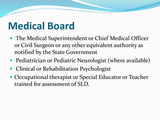 Medical Board
 The Medical Superintendent or Chief Medical Officer
or Civil Surgeon or any other equivalent authority as
notified by the State Government
 Pediatrician or Pediatric Neurologist (where available)
 Clinical or Rehabilitation Psychologist
 Occupational therapist or Special Educator or Teacher
trained for assessment of SLD.
 