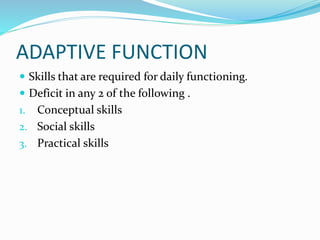 ADAPTIVE FUNCTION
 Skills that are required for daily functioning.
 Deficit in any 2 of the following .
1. Conceptual skills
2. Social skills
3. Practical skills
 