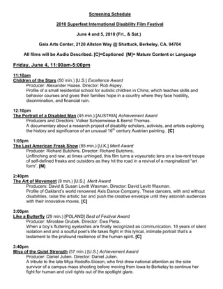 Screening Schedule

                       2010 Superfest International Disability Film Festival

                                  June 4 and 5, 2010 (Fri., & Sat.)

             Gaia Arts Center, 2120 Allston Way @ Shattuck, Berkeley, CA, 94704

     All films will be Audio Described. [C]=Captioned [M]= Mature Content or Language

Friday, June 4, 11:00am-5:00pm

11:10am
Children of the Stars (50 min.) [U.S.] Excellence Award
      Producer: Alexander Haase. Director: Rob Aspey.
      Profile of a small residential school for autistic children in China, which teaches skills and
      behavior courses and gives their families hope in a country where they face hostility,
      discrimination, and financial ruin.

12:10pm
The Portrait of a Disabled Man (45 min.) [AUSTRIA] Achievement Award
      Producers and Directors: Volker Schoenwiese & Bernd Thomas.
      A documentary about a research project of disability scholars, activists, and artists exploring
      the history and significance of an unusual 16th century Austrian painting. [C]

1:05pm
The Last American Freak Show (85 min.) [U.K.] Merit Award
      Producer: Richard Butchins. Director: Richard Butchins.
      Unflinching and raw, at times unhinged, this film turns a voyeuristic lens on a low-rent troupe
      of self-defined freaks and outsiders as they hit the road in a revival of a marginalized “art
      form”. [M]

2:40pm
The Art of Movement (9 min.) [U.S.] Merit Award
      Producers: David & Susan Levitt Waxman. Director: David Levitt Waxman.
      Profile of Oakland’s world renowned Axis Dance Company. These dancers, with and without
      disabilities, raise the artistic bar and push the creative envelope until they astonish audiences
      with their innovative moves. [C]

3:00pm
Like a Butterfly (29 min.) [POLAND] Best of Festival Award
       Producer: Miroslaw Grubek. Director: Ewa Pieta.
       When a boy’s fluttering eyelashes are finally recognized as communication, 16 years of silent
       isolation end and a soulful poet’s life takes flight in this lyrical, intimate portrait that’s a
       testament to the profound resilience of the human spirit. [C]

3:40pm
Miya of the Quiet Strength (57 min.) [U.S.] Achievement Award
      Producer: Daniel Julien. Director: Daniel Julien.
      A tribute to the late Miya Rodolfo-Sioson, who first drew national attention as the sole
      survivor of a campus mass shooting before moving from Iowa to Berkeley to continue her
      fight for human and civil rights out of the spotlight glare.
 