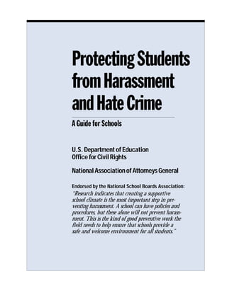 Protecting Students
from Harassment
and Hate Crime
A Guide for Schools

U.S. Department of Education
Office for Civil Rights

National Association of Attorneys General

Endorsed by the National School Boards Association:
“Research indicates that creating a supportive
school climate is the most important step in pre-
venting harassment. A school can have policies and
procedures, but these alone will not prevent harass-
ment. This is the kind of good preventive work the
field needs to help ensure that schools provide a
safe and welcome environment for all students.”
 