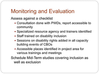 Monitoring and Evaluation
Assess against a checklist
 Consultation done with PWDs, report accessible to
community
 Specialized resource agency and trainers identified
 Staff trained on disability inclusion
 Sessions on disability rights added in all capacity
building events of CBOs
 Accessible places identified in project area for
various trainings and meetings
Schedule Mid-Term studies covering inclusion as
well as exclusion
 