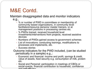M&E Contd.
Maintain disaggregated data and monitor indicators
e.g.,
 % or number of PWD in committees or membership of
community based organizations, in community level
facilitators/resource persons/ master trainers, or at
management positions in processing centres etc.
 % PWDs trained, received household level
investments/interventions from projects, received assistive
devices
 Numbers of PWDs gained access to government schemes
 List of innovations: conducting trainings, modifications to
processes and implements, etc.
 Success stories
Outcome indicators for the PWD included, (can be studied
periodically in a sample) e.g.,:
 Economic and financial: income and profit, savings & credit,
value of assets, food security e.g. consumption of milk, protein
etc.
 Social and Personal: participation in meetings of CBOs or
social events, financial contribution to household, confidence
 