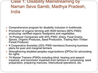 Case 1: Disability Mainstreaming by
Naman Seva Samiti, Madhya Pradesh,
India
 Comprehensive program for disability inclusion in livelihoods
 Promotion of organic farming with 5000 farmers (60% PWD)
producing- certified organic foodgrains and vegetables
 15 Producer Companies with 40% PWD- (Dairy, Food Grains,
Spices, Organic Produces, Seed Production, Trading Non-Timber
Forest Produce)
 4 Cooperative Societies (25% PWD members) financing business
plans for poor and marginal farmers
 Strengthening disabled peoples organizations (DPOs) for advocating
for rights
 74 Master Trainers (PWDs including blind, hearing and speech
impaired, and locomotor impaired) train farmers in composting, seed
preparation, preparing manures, intercultural operations, etc.
 