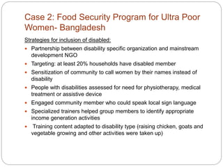 Case 2: Food Security Program for Ultra Poor
Women- Bangladesh
Strategies for inclusion of disabled:
 Partnership between disability specific organization and mainstream
development NGO
 Targeting: at least 20% households have disabled member
 Sensitization of community to call women by their names instead of
disability
 People with disabilities assessed for need for physiotherapy, medical
treatment or assistive device
 Engaged community member who could speak local sign language
 Specialized trainers helped group members to identify appropriate
income generation activities
 Training content adapted to disability type (raising chicken, goats and
vegetable growing and other activities were taken up)
 