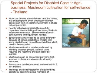 Special Projects for Disabled Case 1: Agri-
business: Mushroom cultivation for self-reliance
- Thailand
 Work can be one at small scale, near the house,
in a shaded place, even chronically ill /weak
people can work in cooler environment in shade
reducing exertion
 People with physical disabilities are fully
capable of accomplishing all necessary tasks in
mushroom cultivation. Some modifications in
constructions and equipment needed.
 Specific tasks may need to be done differently
because of certain disabilities. People with
same disability can have different abilities which
need to be supported
 Mushroom cultivation can be performed by
mentally disabled people. Several tasks
required are repetitive and can easily be
learned.
 Mushrooms can be consumed providing high
levels of proteins and vitamins to all family
members.
 Mushrooms can be produced and sold within 2
to 4 months.
 Trainings enable reintegration of disabled into
society by becoming active members of
 