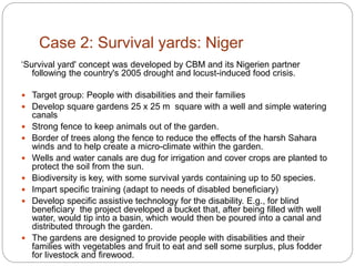 Case 2: Survival yards: Niger
‘Survival yard' concept was developed by CBM and its Nigerien partner
following the country's 2005 drought and locust-induced food crisis.
 Target group: People with disabilities and their families
 Develop square gardens 25 x 25 m square with a well and simple watering
canals
 Strong fence to keep animals out of the garden.
 Border of trees along the fence to reduce the effects of the harsh Sahara
winds and to help create a micro-climate within the garden.
 Wells and water canals are dug for irrigation and cover crops are planted to
protect the soil from the sun.
 Biodiversity is key, with some survival yards containing up to 50 species.
 Impart specific training (adapt to needs of disabled beneficiary)
 Develop specific assistive technology for the disability. E.g., for blind
beneficiary the project developed a bucket that, after being filled with well
water, would tip into a basin, which would then be poured into a canal and
distributed through the garden.
 The gardens are designed to provide people with disabilities and their
families with vegetables and fruit to eat and sell some surplus, plus fodder
for livestock and firewood.
 