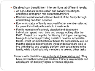  Disabled can benefit from interventions at different levels:
 As agriculturists: rehabilitation and capacity building to
undertake strengthen role as farmers/trainers
 Disabled contribute to livelihood basket of the family through
undertaking non-farm activities
 Economic status of family improved if other member selected
for project’s individual/household investments
 Family members of severely disabled and dependent
individuals spend much time and energy looking after the
PWD. Project can help the families by training on caregiving,
linkage to schemes providing assistive devices, accessible
toilets, credit for modification of house for accessibility, etc. so
that the disabled become more independent and are able to
live with dignity and possibly perform their social roles in the
family, while allowing family members to take up other tasks
Persons with disabilities are not only at the receiving end. They
have proven themselves as leaders, trainers, role models and
advocators for disability rights in various projects.
 