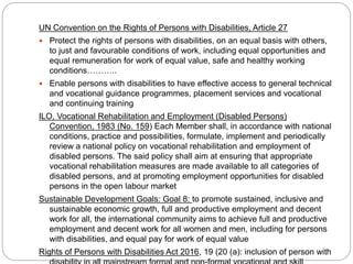 UN Convention on the Rights of Persons with Disabilities, Article 27
 Protect the rights of persons with disabilities, on an equal basis with others,
to just and favourable conditions of work, including equal opportunities and
equal remuneration for work of equal value, safe and healthy working
conditions………..
 Enable persons with disabilities to have effective access to general technical
and vocational guidance programmes, placement services and vocational
and continuing training
ILO, Vocational Rehabilitation and Employment (Disabled Persons)
Convention, 1983 (No. 159) Each Member shall, in accordance with national
conditions, practice and possibilities, formulate, implement and periodically
review a national policy on vocational rehabilitation and employment of
disabled persons. The said policy shall aim at ensuring that appropriate
vocational rehabilitation measures are made available to all categories of
disabled persons, and at promoting employment opportunities for disabled
persons in the open labour market
Sustainable Development Goals: Goal 8: to promote sustained, inclusive and
sustainable economic growth, full and productive employment and decent
work for all, the international community aims to achieve full and productive
employment and decent work for all women and men, including for persons
with disabilities, and equal pay for work of equal value
Rights of Persons with Disabilities Act 2016, 19 (20 (a): inclusion of person with
 