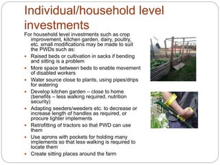 Individual/household level
investments
For household level investments such as crop
improvement, kitchen garden, dairy, poultry,
etc. small modifications may be made to suit
the PWDs such as:
 Raised beds or cultivation in sacks if bending
and sitting is a problem
 More space between beds to enable movement
of disabled workers
 Water source close to plants, using pipes/drips
for watering
 Develop kitchen garden – close to home
(benefits – less walking required, nutrition
security)
 Adapting seeders/weeders etc. to decrease or
increase length of handles as required, or
procure lighter implements
 Retrofitting of tractors so that PWD can use
them
 Use aprons with pockets for holding many
implements so that less walking is required to
locate them
 Create sitting places around the farm
 