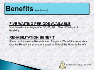 

FIVE WAITING PERIODS AVAILABLE
Your benefits can begin after 30, 60, 90, 180 or 365 days of
disability.



REHABILITATION BENEFIT
If You participate in a Rehabilitation Program, We will increase Your
Monthly Benefit by an amount equal to 10% of the Monthly Benefit.

 