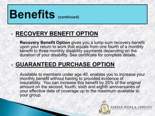 

RECOVERY BENEFIT OPTION
◦ Recovery Benefit Option gives you a lump sum recovery benefit
upon your return to work that equals from one fourth of a monthly
benefit to three monthly disability payments depending on the
duration of your disability. See certificate for complete details.



GUARANTEED PURCHASE OPTION
◦ Available to members under age 40, enables you to increase your
monthly benefit without having to provided evidence of
insurability. You can increase this benefit by 25% of the original
amount on the second, fourth, sixth and eighth anniversaries of
your effective date of coverage up to the maximum available to
your group.

 