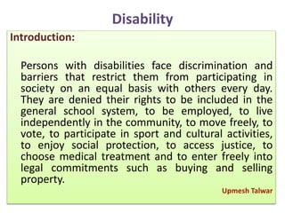 Disability
Introduction:
Persons with disabilities face discrimination and
barriers that restrict them from participating in
society on an equal basis with others every day.
They are denied their rights to be included in the
general school system, to be employed, to live
independently in the community, to move freely, to
vote, to participate in sport and cultural activities,
to enjoy social protection, to access justice, to
choose medical treatment and to enter freely into
legal commitments such as buying and selling
property.
Upmesh Talwar
 