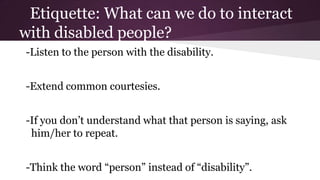 Etiquette: What can we do to interact
with disabled people?
-Listen to the person with the disability.
-Extend common courtesies.

-If you don’t understand what that person is saying, ask
him/her to repeat.
-Think the word “person” instead of “disability”.

 
