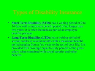 Types of Disability Insurance Short-Term Disability (STD):  has a waiting period of 0 to 14 days with a maximum benefit period of no longer than two years. It is often included as part of an employee benefits package. Long-Term Disability (LTD):  has a waiting period of several weeks to several months with a maximum benefit period ranging from a few years to the rest of your life. It is provided with coverage equal to sixty percent of the gross salary when combined with social security and other benefits. 