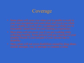 Coverage Some plans will cover you when you’re unable to work in your own occupation and some plans will cover you when you’re unable to work in any occupation for which you’re reasonably suited based on your training or experience. Most plans will not cover you if you are working while collecting benefits. Some policies will pay a portion of your monthly benefit if you lost part of your income due to disability. Many plans will not cover disabilities caused by drug abuse, suicide attempts, war, or attempts to commit a crime. 