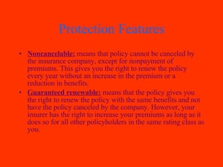 Protection Features Noncancelable:  means that policy cannot be canceled by the insurance company, except for nonpayment of premiums. This gives you the right to renew the policy every year without an increase in the premium or a reduction in benefits. Guaranteed renewable:  means that the policy gives you the right to renew the policy with the same benefits and not have the policy canceled by the company. However, your insurer has the right to increase your premiums as long as it does so for all other policyholders in the same rating class as you. 