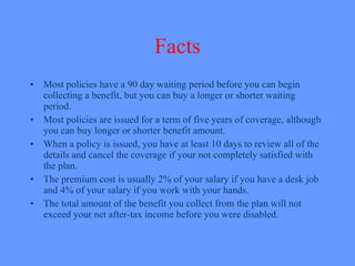 Facts Most policies have a 90 day waiting period before you can begin collecting a benefit, but you can buy a longer or shorter waiting period. Most policies are issued for a term of five years of coverage, although you can buy longer or shorter benefit amount. When a policy is issued, you have at least 10 days to review all of the details and cancel the coverage if your not completely satisfied with the plan. The premium cost is usually 2% of your salary if you have a desk job and 4% of your salary if you work with your hands. The total amount of the benefit you collect from the plan will not exceed your net after-tax income before you were disabled.   