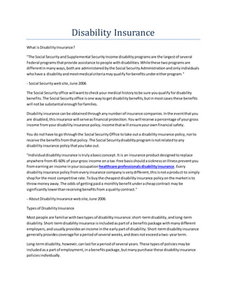 Disability Insurance
What isDisabilityInsurance?
"The Social SecurityandSupplemental SecurityIncome disabilityprogramsare the largestof several
Federal programsthatprovide assistance topeople withdisabilities.Whilethese twoprogramsare
differentinmanyways,bothare administeredbythe Social SecurityAdministrationandonlyindividuals
whohave a disabilityandmeetmedicalcriteriamayqualifyforbenefitsundereitherprogram."
- Social Securitywebsite,June 2006
The Social Securityoffice willwanttocheckyour medical historytobe sure youqualifyfordisability
benefits.The Social Securityoffice isone waytogetdisabilitybenefits,butinmostcasesthese benefits
will notbe substantial enoughforfamilies.
Disabilityinsurance canbe obtainedthroughanynumberof insurance companies.Inthe eventthatyou
are disabled,thisinsurance will serveasfinancial protection.Youwillreceive apercentage of yourgross
income fromyourdisabilityinsurance policy,incomethatwill ensureyourownfinancial safety.
You do nothave to go throughthe Social SecurityOffice totake outa disabilityinsurance policy,norto
receive the benefitsfromthatpolicy.The Social Securitydisabilityprogramisnotrelatedtoany
disability insurance policythatyoutake out.
"Individualdisabilityinsurance istrulyabasicconcept.It is an insurance productdesignedtoreplace
anywhere from45-60% of yourgross income ona tax-free basisshouldasicknessorillnesspreventyou
fromearningan income inyouroccupation healthcare professionalsdisabilityinsurance.Every
disabilityinsurance policyfromeveryinsurance companyisverydifferent,thisisnotaproduct to simply
shopfor the most competitive rate.Tobuythe cheapestdisabilityinsurance policyonthe marketisto
throwmoneyaway.The odds of gettingpaida monthlybenefitunderacheapcontract may be
significantlylowerthanreceivingbenefitsfrom aqualitycontract."
- AboutDisabilityInsurance website,June 2006
Typesof DisabilityInsurance
Most people are familiarwithtwotypesof disabilityinsurance:short-termdisability,andlong-term
disability.Short-termdisabilityinsurance isincludedaspartof a benefitspackage withmanydifferent
employers,andusuallyprovidesanincome inthe earlypartof disability.Short-termdisabilityinsurance
generallyprovidescoverageforaperiodof several weeks,anddoesnotexceedatwo-yearterm.
Long-termdisability,however,canlastfora periodof several years.These typesof policiesmaybe
includedasa part of employment,inabenefitspackage,butmanypurchase these disabilityinsurance
policiesindividually.
 