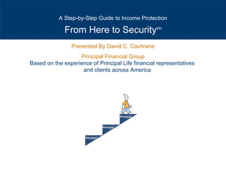Presented By David C. Cochrane Principal Financial Group Based on the experience of Principal Life financial representatives  and clients across America From Here to Security SM A Step-by-Step Guide to Income Protection 