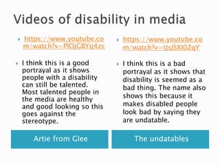 Artie from Glee The undatables
 https://www.youtube.co
m/watch?v=PIOjGBYq4zc
 I think this is a good
portrayal as it shows
people with a disability
can still be talented.
Most talented people in
the media are healthy
and good looking so this
goes against the
stereotype.
 https://www.youtube.co
m/watch?v=tJsJSXI0ZqY
 I think this is a bad
portrayal as it shows that
disability is seemed as a
bad thing. The name also
shows this because it
makes disabled people
look bad by saying they
are undatable.
 