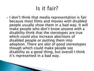  I don’t think that media representation is fair
because most films and movies with disabled
people usually show them in a bad way. It will
make people who don’t know anyone with a
disability think that the sterotypes are true
which could also increase abortions of
disabled people or putting them into
adoption. There are alot of good stereotypes
though which could make people see
disability as a good thing, but overall I think
it’s represented in a bad way.
 