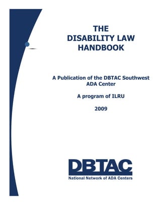THE
     DISABILITY LAW
       HANDBOOK


A Publication of the DBTAC Southwest
             ADA Center

         A program of ILRU

               2009
 