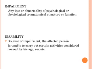 IMPAIRMENT
Any loss or abnormality of psychological or
physiological or anatomical structure or function
DISABILITY
Because of impairment, the affected person
is unable to carry out certain activities considered
normal for his age, sex etc