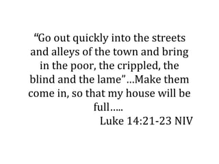 “Go out quickly into the streets
and alleys of the town and bring
  in the poor, the crippled, the
blind and the lame”…Make them
come in, so that my house will be
              full…..
               Luke 14:21-23 NIV
 