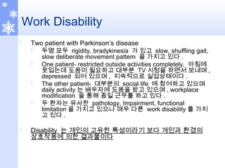Work Disability
 Two patient with Parkinson’s disease
 두명 모두 rigidity, bradykinesia 가 있고 slow, shuffling gait,
slow deliberate movement pattern 을 가지고 있다 .
 One patient- restricted outside activities completely, 아침에
옷입는데 도움이 필요하고 대부분 TV 시청을 하면서 보내며 ,
depressed 되어 있으며 , 지속적으로 실업상태이다 .
 The other patient- 대부분의 social life 에 참여하고 있으며
daily activity 는 배우자에 도움을 받고 있으며 , workplace
modification 을 통해 종일 근무를 하고 있다 .
 두 환자는 유사한 pathology, Impairment, functional
limitation 을 가지고 있으나 매우 다른 work disability 를 가지
고 있다 .
 Disability 는 개인의 고유한 특성이라기 보다 개인과 환경의
상호작용에 의한 결과물이다
 