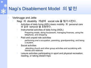 Nagi’s Disablement Model 의 발전
 Verbrugge and Jette
 Nagi 의 disability 개념에 social role 을 첨가시킨다 .
 Activities of daily living (ADL)-basic mobility 와 personal care
와 같은 behavior 을 포함한다 .
 Instrumental activities of daily living (IADL)
 Preparing meals, doing housework, managing finances, using the
telephone, and shopping
 Paid and unpaid role activities
 performing one’s occupation, parenting, grandparenting, and being
s student.
 Social activities
 attending church and other group activities and socializing with
friends and relatives
 Leisure activities participating in sport and physical recreation,
reading, or taking distant trips
 