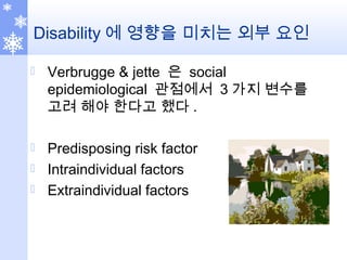 Disability 에 영향을 미치는 외부 요인
 Verbrugge & jette 은 social
epidemiological 관점에서 3 가지 변수를
고려 해야 한다고 했다 .
 Predisposing risk factor
 Intraindividual factors
 Extraindividual factors
 