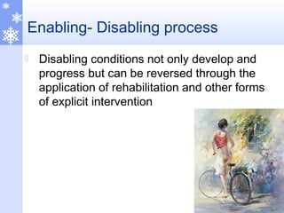 Enabling- Disabling process
 Disabling conditions not only develop and
progress but can be reversed through the
application of rehabilitation and other forms
of explicit intervention
 