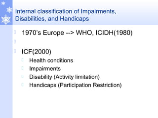 Internal classification of Impairments,
Disabilities, and Handicaps
 1970’s Europe --> WHO, ICIDH(1980)

 ICF(2000)
 Health conditions
 Impairments
 Disability (Activity limitation)
 Handicaps (Participation Restriction)
 