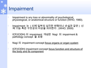 Impairment
 Impairment is any loss or abnormality of psychological,
physiological, or anatomical structure or function (WHO, 1980).
 Impairment 는 ( 신체 일부의 심각한 변형이나 손실과 같은 ) 신
체 기능 혹은 구조상의 이상을 의미한다 . (WHO, 2000)
 ICF(ICIDH) 의 impairment 개념은 Nagi 의 impairment &
pathology concept 을 포함
 Nagi 의 impairment concept focus organs or organ system
 ICF(ICIDH) impairment concept focus function and structure of
the body and its component
 