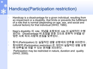 Handicap(Participation restriction)
 Handicap is a disadvantage for a given individual, resulting from
an impairment or a disability, that limits or prevents the fulfillment
of a role that is normal (depending on age, sex, and social and
cultural factors) for that individual (WHO, 1980).
 Nagi’s disability 의 role 개념을 포함하며 role 의 실재적인 수행
보다는 Disadvantage 에 초점을 맞춘 것으로 문화적 규범을 반
영한 사회 속의 사람에 초점을 맞추었다 .
 참여 (Participation) 는 실질적인 생활 상황에의 연루를 의미한다 .
 참여제약 (Participation restriction) 은 개인이 실질적인 생활 상황
에 연루될 때 겪을 수 있는 문제를 의미한다 .
 Participation may be restricted in nature, duration and quality
(WHO, 2000).
 