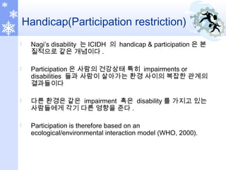 Handicap(Participation restriction)
 Nagi’s disability 는 ICIDH 의 handicap & participation 은 본
질적으로 같은 개념이다 .
 Participation 은 사람의 건강상태 특히 impairments or
disabilities 들과 사람이 살아가는 환경 사이의 복잡한 관계의
결과들이다
 다른 환경은 같은 impairment 혹은 disability 를 가지고 있는
사람들에게 각기 다른 영향을 준다 .
 Participation is therefore based on an
ecological/environmental interaction model (WHO, 2000).
 