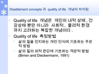Disablement concepts 과 quality of life 개념의 차이점
 Quality of life 개념은 개인의 내적 상태 , 건
강상태 뿐만 아니라 사회적 , 물리적 환경
까지 고려하는 복잡한 개념이다 .
 Quality of life 측정방법
 삶의 질을 인지하는 개인 인식에 기초하는 주관
적 방법
 삶의 질의 외적 판단에 기초하는 객관적 방법
(Birren and Dieckermann, 1991)
 