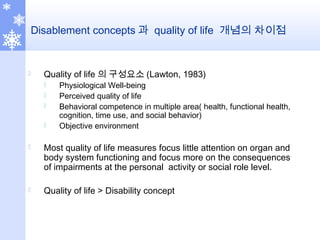 Disablement concepts 과 quality of life 개념의 차이점
 Quality of life 의 구성요소 (Lawton, 1983)
 Physiological Well-being
 Perceived quality of life
 Behavioral competence in multiple area( health, functional health,
cognition, time use, and social behavior)
 Objective environment
 Most quality of life measures focus little attention on organ and
body system functioning and focus more on the consequences
of impairments at the personal activity or social role level.
 Quality of life > Disability concept
 