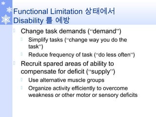 Functional Limitation 상태에서
Disability 를 예방
 Change task demands (“demand”)
 Simplify tasks (“change way you do the
task”)
 Reduce frequency of task (“do less often”)
 Recruit spared areas of ability to
compensate for deficit (“supply”)
 Use alternative muscle groups
 Organize activity efficiently to overcome
weakness or other motor or sensory deficits
 