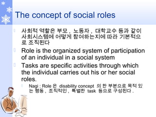 The concept of social roles
 사회적 역할은 부모 , 노동자 , 대학교수 등과 같이
사회시스템에 어떻게 참여하는지에 따라 기본적으
로 조직된다
 Role is the organized system of participation
of an individual in a social system
 Tasks are specific activities through which
the individual carries out his or her social
roles.
 Nagi : Role 은 disability concept 의 한 부분으로 목적 있
는 행동 , 조직적인 , 특별한 task 등으로 구성된다 .
 